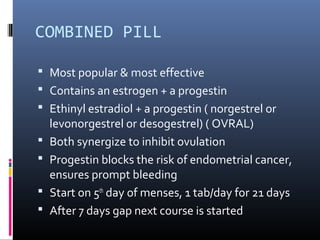 COMBINED PILL
 Most popular & most effective
 Contains an estrogen + a progestin
 Ethinyl estradiol + a progestin ( norgestrel or
levonorgestrel or desogestrel) ( OVRAL)
 Both synergize to inhibit ovulation
 Progestin blocks the risk of endometrial cancer,
ensures prompt bleeding
 Start on 5th
day of menses, 1 tab/day for 21 days
 After 7 days gap next course is started
 