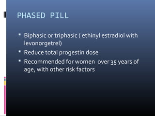 PHASED PILL
 Biphasic or triphasic ( ethinyl estradiol with
levonorgetrel)
 Reduce total progestin dose
 Recommended for women over 35 years of
age, with other risk factors
 