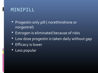 MINIPILL
 Progestin only pill ( norethindrone or
norgestrel)
 Estrogen is eliminated because of risks
 Low dose progestin is taken daily without gap
 Efficacy is lower
 Less popular
 