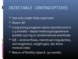 INJECTABLE CONTRACEPTIVES
 Use only under close suprvision
 Given I.M
 Long acting progestin alone injected once in
2-3 months – depot medroxyprogesterone
acetate 150 mg or norethindrone enanthate
 S/E – amenorrhoea, menstrual irregularities,
carcinogenesis, weight gain, dec bone
mineral index
 Return of fertility takes 6- 3o months
 