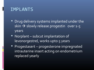 IMPLANTS
 Drug delivery systems implanted under the
skin  slowly release progestin over 1-5
years
 Norplant – subcut implantation of
levonorgestrel, works upto 5 years
 Progestasert – progesterone impregnated
intrauterine insert acting on endometrium
replaced yearly
 