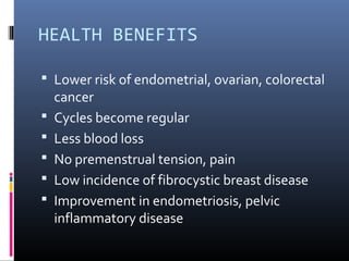 HEALTH BENEFITS
 Lower risk of endometrial, ovarian, colorectal
cancer
 Cycles become regular
 Less blood loss
 No premenstrual tension, pain
 Low incidence of fibrocystic breast disease
 Improvement in endometriosis, pelvic
inflammatory disease
 