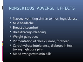 NONSERIOUS ADVERSE EFFECTS
 Nausea, vomiting similar to morning sickness
 Mild headache
 Breast discomfort
 Breakthrough bleeding
 Weight gain, acne
 Pigmentation of cheeks, nose, forehead
 Carbohydrate intolerance, diabetes in few
taking high dose pills
 Mood swings with minipills
 