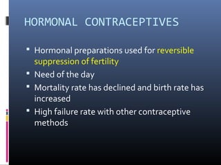 HORMONAL CONTRACEPTIVES
 Hormonal preparations used for reversible
suppression of fertility
 Need of the day
 Mortality rate has declined and birth rate has
increased
 High failure rate with other contraceptive
methods
 