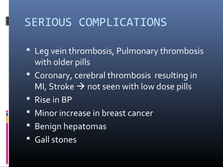 SERIOUS COMPLICATIONS
 Leg vein thrombosis, Pulmonary thrombosis
with older pills
 Coronary, cerebral thrombosis resulting in
MI, Stroke  not seen with low dose pills
 Rise in BP
 Minor increase in breast cancer
 Benign hepatomas
 Gall stones
 