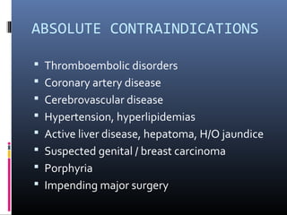 ABSOLUTE CONTRAINDICATIONS
 Thromboembolic disorders
 Coronary artery disease
 Cerebrovascular disease
 Hypertension, hyperlipidemias
 Active liver disease, hepatoma, H/O jaundice
 Suspected genital / breast carcinoma
 Porphyria
 Impending major surgery
 