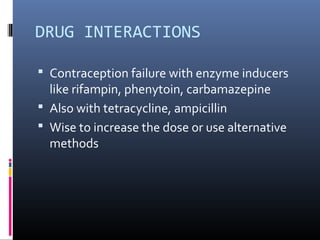 DRUG INTERACTIONS
 Contraception failure with enzyme inducers
like rifampin, phenytoin, carbamazepine
 Also with tetracycline, ampicillin
 Wise to increase the dose or use alternative
methods
 