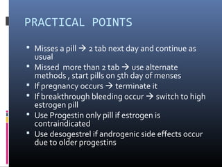 PRACTICAL POINTS
 Misses a pill  2 tab next day and continue as
usual
 Missed more than 2 tab  use alternate
methods , start pills on 5th day of menses
 If pregnancy occurs  terminate it
 If breakthrough bleeding occur  switch to high
estrogen pill
 Use Progestin only pill if estrogen is
contraindicated
 Use desogestrel if androgenic side effects occur
due to older progestins
 