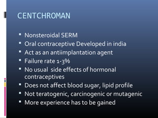 CENTCHROMAN
 Nonsteroidal SERM
 Oral contraceptive Developed in india
 Act as an antiimplantation agent
 Failure rate 1-3%
 No usual side effects of hormonal
contraceptives
 Does not affect blood sugar, lipid profile
 Not teratogenic, carcinogenic or mutagenic
 More experience has to be gained
 