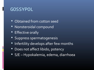 GOSSYPOL
 Obtained from cotton seed
 Nonsteroidal compound
 Effective orally
 Suppress spermatogenesis
 Infertility develops after few months
 Does not affect libido, potency
 S/E – Hypokalemia, edema, diarrhoea
 