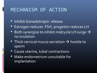 MECHANISM OF ACTION
 Inhibit Gonadotropin release
 Estrogen reduces FSH, progestin reduces LH
 Both synergize to inhibit midcycle LH surge 
no ovulation
 Thick cervical mucus secretion  hostile to
sperm
 Cause uterine, tubal contractions
 Make endometrium unsuitable for
implantation
 