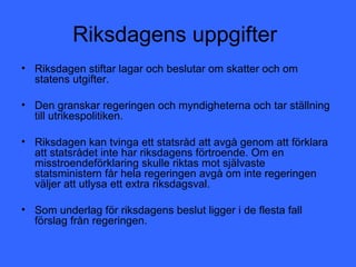 Riksdagens uppgifter
• Riksdagen stiftar lagar och beslutar om skatter och om
  statens utgifter.

• Den granskar regeringen och myndigheterna och tar ställning
  till utrikespolitiken.

• Riksdagen kan tvinga ett statsråd att avgå genom att förklara
  att statsrådet inte har riksdagens förtroende. Om en
  misstroendeförklaring skulle riktas mot självaste
  statsministern får hela regeringen avgå om inte regeringen
  väljer att utlysa ett extra riksdagsval.

• Som underlag för riksdagens beslut ligger i de flesta fall
  förslag från regeringen.
 