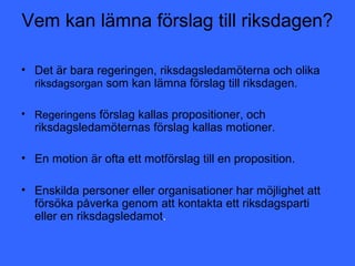 Vem kan lämna förslag till riksdagen?

• Det är bara regeringen, riksdagsledamöterna och olika
  riksdagsorgan som kan lämna förslag till riksdagen.

• Regeringens förslag kallas propositioner, och
  riksdagsledamöternas förslag kallas motioner.

• En motion är ofta ett motförslag till en proposition.

• Enskilda personer eller organisationer har möjlighet att
  försöka påverka genom att kontakta ett riksdagsparti
  eller en riksdagsledamot.
 