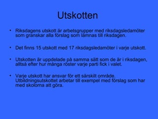 Utskotten
• Riksdagens utskott är arbetsgrupper med riksdagsledamöter
  som granskar alla förslag som lämnas till riksdagen.

• Det finns 15 utskott med 17 riksdagsledamöter i varje utskott.

• Utskotten är uppdelade på samma sätt som de är i riksdagen,
  alltså efter hur många röster varje parti fick i valet.

• Varje utskott har ansvar för ett särskilt område.
  Utbildningsutskottet arbetar till exempel med förslag som har
  med skolorna att göra.
 