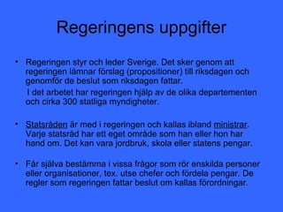 Regeringens uppgifter
• Regeringen styr och leder Sverige. Det sker genom att
  regeringen lämnar förslag (propositioner) till riksdagen och
  genomför de beslut som riksdagen fattar.
  I det arbetet har regeringen hjälp av de olika departementen
  och cirka 300 statliga myndigheter.

• Statsråden är med i regeringen och kallas ibland ministrar.
  Varje statsråd har ett eget område som han eller hon har
  hand om. Det kan vara jordbruk, skola eller statens pengar.

• Får själva bestämma i vissa frågor som rör enskilda personer
  eller organisationer, tex. utse chefer och fördela pengar. De
  regler som regeringen fattar beslut om kallas förordningar.
 
