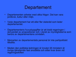 Departement
• Departementen arbetar med olika frågor. Det kan vara
  jordbruk, kultur eller miljö.

• Varje departement har ett eller fler statsråd som leder
  departementet.

• Departementens huvuduppgifter är att bistå regeringen i
  skrivandet av propositioner och i styret av myndigheterna som
  berörs av departementens områden.

• Merparten av departementets personal är inte partipolitiskt
  tillsatta.

• Medan den politiska ledningen är knuten till ministern är
  övriga tjänstemän fast anställda och sitter kvar även vid
  regeringsskiften
 