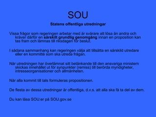 SOU
                         Statens offentliga utredningar

Vissa frågor som regeringen arbetar med är svårare att lösa än andra och
   kräver därför en särskilt grundlig genomgång innan en proposition kan
   tas fram och lämnas till riksdagen för beslut.

I sådana sammanhang kan regeringen välja att tillsätta en särskild utredare
    eller en kommitté som ska utreda frågan.

När utredningen har överlämnat sitt betänkande till den ansvariga ministern
   skickas innehållet ut för synpunkter (remiss) till berörda myndigheter,
   intresseorganisationer och allmänheten.

När alla kommit till tals formuleras propositionen.

De flesta av dessa utredningar är offentliga, d.v.s. att alla ska få ta del av dem.

Du kan läsa SOU:er på SOU.gov.se
 