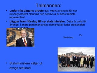 Talmannen:
• Leder riksdagens arbete dvs. ytterst ansvarig för hur
  riksdagsarbetet planeras och bedrivs & är dess främste
  representant
• Lägger fram förslag till ny statsminister. Detta är unikt för
  Sverige. I andra parlamentariska demokratier leder statschefen
  regeringsskiftet.

               »                                           Per
                                              Westerberg




• Statsministern väljer ut
  övriga statsråd
 