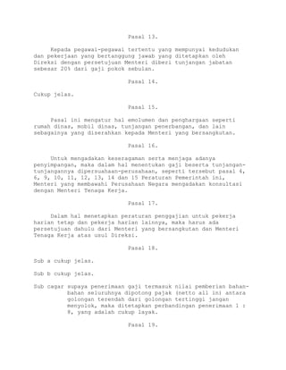 Pasal 13.
Kepada pegawai-pegawai tertentu yang mempunyai kedudukan
dan pekerjaan yang bertanggung jawab yang ditetapkan oleh
Direksi dengan persetujuan Menteri diberi tunjangan jabatan
sebesar 20% dari gaji pokok sebulan.
Pasal 14.
Cukup jelas.
Pasal 15.
Pasal ini mengatur hal emolumen dan penghargaan seperti
rumah dinas, mobil dinas, tunjangan penerbangan, dan lain
sebagainya yang diserahkan kepada Menteri yang bersangkutan.
Pasal 16.
Untuk mengadakan keseragaman serta menjaga adanya
penyimpangan, maka dalam hal menentukan gaji beserta tunjangan-
tunjangannya dipersuahaan-perusahaan, seperti tersebut pasal 4,
6, 9, 10, 11, 12, 13, 14 dan 15 Peraturan Pemerintah ini,
Menteri yang membawahi Perusahaan Negara mengadakan konsultasi
dengan Menteri Tenaga Kerja.
Pasal 17.
Dalam hal menetapkan peraturan penggajian untuk pekerja
harian tetap dan pekerja harian lainnya, maka harus ada
persetujuan dahulu dari Menteri yang bersangkutan dan Menteri
Tenaga Kerja atas usul Direksi.
Pasal 18.
Sub a cukup jelas.
Sub b cukup jelas.
Sub cagar supaya penerimaan gaji termasuk nilai pemberian bahan-
bahan seluruhnya dipotong pajak (netto all in) antara
golongan terendah dari golongan tertinggi jangan
menyolok, maka ditetapkan perbandingan penerimaan 1 :
8, yang adalah cukup layak.
Pasal 19.
 