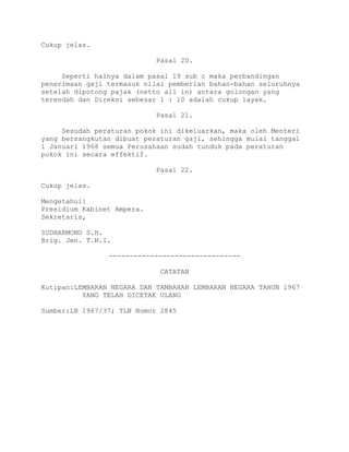 Cukup jelas.
Pasal 20.
Seperti halnya dalam pasal 19 sub c maka perbandingan
penerimaan gaji termasuk nilai pemberian bahan-bahan seluruhnya
setelah dipotong pajak (netto all in) antara golongan yang
terendah dan Direksi sebesar 1 : 10 adalah cukup layak.
Pasal 21.
Sesudah peraturan pokok ini dikeluarkan, maka oleh Menteri
yang bersangkutan dibuat peraturan gaji, sehingga mulai tanggal
1 Januari 1968 semua Perusahaan sudah tunduk pada peraturan
pokok ini secara effektif.
Pasal 22.
Cukup jelas.
Mengetahui:
Presidium Kabinet Ampera.
Sekretaris,
SUDHARMONO S.H.
Brig. Jen. T.N.I.
--------------------------------
CATATAN
Kutipan:LEMBARAN NEGARA DAN TAMBAHAN LEMBARAN NEGARA TAHUN 1967
YANG TELAH DICETAK ULANG
Sumber:LN 1967/37; TLN Nomor 2845
 