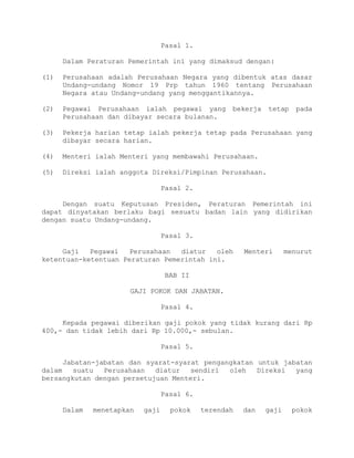 Pasal 1.
Dalam Peraturan Pemerintah ini yang dimaksud dengan:
(1) Perusahaan adalah Perusahaan Negara yang dibentuk atas dasar
Undang-undang Nomor 19 Prp tahun 1960 tentang Perusahaan
Negara atau Undang-undang yang menggantikannya.
(2) Pegawai Perusahaan ialah pegawai yang bekerja tetap pada
Perusahaan dan dibayar secara bulanan.
(3) Pekerja harian tetap ialah pekerja tetap pada Perusahaan yang
dibayar secara harian.
(4) Menteri ialah Menteri yang membawahi Perusahaan.
(5) Direksi ialah anggota Direksi/Pimpinan Perusahaan.
Pasal 2.
Dengan suatu Keputusan Presiden, Peraturan Pemerintah ini
dapat dinyatakan berlaku bagi sesuatu badan lain yang didirikan
dengan suatu Undang-undang.
Pasal 3.
Gaji Pegawai Perusahaan diatur oleh Menteri menurut
ketentuan-ketentuan Peraturan Pemerintah ini.
BAB II
GAJI POKOK DAN JABATAN.
Pasal 4.
Kepada pegawai diberikan gaji pokok yang tidak kurang dari Rp
400,- dan tidak lebih dari Rp 10.000,- sebulan.
Pasal 5.
Jabatan-jabatan dan syarat-syarat pengangkatan untuk jabatan
dalam suatu Perusahaan diatur sendiri oleh Direksi yang
bersangkutan dengan persetujuan Menteri.
Pasal 6.
Dalam menetapkan gaji pokok terendah dan gaji pokok
 