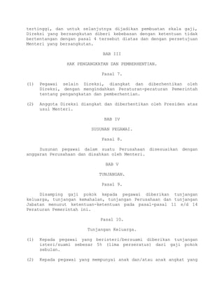 tertinggi, dan untuk selanjutnya dijadikan pembuatan skala gaji,
Direksi yang bersangkutan diberi kebebasan dengan ketentuan tidak
bertentangan dengan pasal 4 tersebut diatas dan dengan persetujuan
Menteri yang bersangkutan.
BAB III
HAK PENGANGKATAN DAN PEMBERHENTIAN.
Pasal 7.
(1) Pegawai selain Direksi, diangkat dan diberhentikan oleh
Direksi, dengan mengindahkan Peraturan-peraturan Pemerintah
tentang pengangkatan dan pemberhentian.
(2) Anggota Direksi diangkat dan diberhentikan oleh Presiden atas
usul Menteri.
BAB IV
SUSUNAN PEGAWAI.
Pasal 8.
Susunan pegawai dalam suatu Perusahaan disesuaikan dengan
anggaran Perusahaan dan disahkan oleh Menteri.
BAB V
TUNJANGAN.
Pasal 9.
Disamping gaji pokok kepada pegawai diberikan tunjangan
keluarga, tunjangan kemahalan, tunjangan Perusahaan dan tunjangan
Jabatan menurut ketentuan-ketentuan pada pasal-pasal 11 s/d 14
Peraturan Pemerintah ini.
Pasal 10.
Tunjangan Keluarga.
(1) Kepada pegawai yang beristeri/bersuami diberikan tunjangan
isteri/suami sebesar 5% (lima perseratus) dari gaji pokok
sebulan.
(2) Kepada pegawai yang mempunyai anak dan/atau anak angkat yang
 