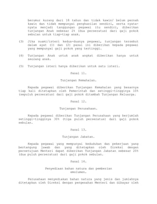berumur kurang dari 18 tahun dan tidak kawin/ belum pernah
kawin dan tidak mempunyai penghasilan sendiri, serta nyata-
nyata menjadi tanggungan pegawai itu sendiri, diberikan
tunjangan Anak sebesar 2% (dua perseratus) dari gaji pokok
sebulan untuk tiap-tiap anak.
(3) Jika suami/isteri kedua-duanya pegawai, tunjangan tersebut
dalam ayat (1) dan (2) pasal ini diberikan kepada pegawai
yang mempunyai gaji pokok yang tertinggi.
(4) Tunjangan Anak untuk anak angkat diberikan hanya untuk
seorang anak.
(5) Tunjangan isteri hanya diberikan untuk satu isteri.
Pasal 11.
Tunjangan Kemahalan.
Kepada pegawai diberikan Tunjangan Kemahalan yang besarnya
tiap kali ditetapkan oleh Pemerintah dan setinggi-tingginya 10%
(sepuluh perseratus) dari gaji pokok ditambah Tunjangan Keluarga.
Pasal 12.
Tunjangan Perusahaan.
Kepada pegawai diberikan Tunjangan Perusahaan yang berjumlah
setinggi-tingginya 30% (tiga puluh perseratus) dari gaji pokok
sebulan.
Pasal 13.
Tunjangan Jabatan.
Kepada pegawai yang mempunyai kedudukan dan pekerjaan yang
bertangung jawab dan yang ditetapkan oleh Direksi dengan
persetujuan Menteri dapat diberikan Tunjangan Jabatan sebesar 20%
(dua puluh perseratus) dari gaji pokok sebulan.
Pasal 14.
Penyediaan bahan natura dan pemberian
emolumen.
Perusahaan menyediakan bahan natura yang jenis dan jumlahnya
ditetapkan oleh Direksi dengan pengesahan Menteri dan dibayar oleh
 