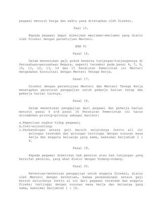 pegawai menurut harga dan waktu yang ditetapkan oleh Direksi.
Paal 15.
Kepada pegawai dapat diberikan emolumen-emolumen yang diatur
oleh Direksi dengan persetujuan Menteri.
BAB VI
Pasal 16.
Dalam menentukan gaji pokok beserta tunjangan-tunjangannya di
Perusahaan-perusahaan Negara, seperti tersebut pada pasal 4, 7, 9,
10, 11, 12, 13, 14 dan 15 Peraturan Pemerintah ini Menteri
mengadakan konsultasi dengan Menteri Tenaga Kerja.
Pasal 17.
Direksi dengan persetujuan Menteri dan Menteri Tenaga Kerja
menetapkan peraturan penggajian untuk pekerja harian tetap dan
pekerja harian lainnya.
Pasal 18.
Dalam menentukan penggajian dari pegawai dan pekerja harian
menurut pasal 4 s/d pasal 16 Peraturan Pemerintah ini harus
diindahkan prinsip-prinsip sebagai berikut:
a.Keperluan ongkos hidup pegawai;
b.Cost-accounting;
c.Perbandingan antara gaji bersih seluruhnya (netto all in)
golongan terendah dan golongan tertinggi dengan susunan masa
kerja dan anggota keluarga yang sama, maksimal berjumlah 1 :
8.
Pasal 19.
Kepada pegawai diberikan hak pensiun atau hak tunjangan yang
bersifat pensiun, yang akan diatur dengan Undang-undang.
Pasal 20.
Ketentuan-ketentuan penggajian untuk anggota Direksi, diatur
oleh Menteri dengan ketentuan, bahwa perbandingan antara gaji
bersih seluruhnya (netto al in) dari pegawai terendah dan anggota
Direksi tertinggi dengan susunan masa kerja dan keluarga yang
sama, maksimal berjumlah 1 : 10.
 