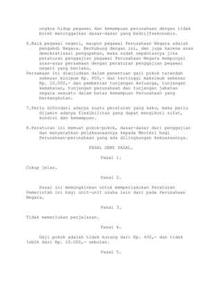 ongkos hidup pegawai dan kemampuan perusahaan dengan tidak
boleh meninggalkan dasar-dasar yang bedrijfsekonomis.
6.Baik pegawai negeri, maupun pegawai Perusahaan Negara adalah
pengabdi Negara. Berhubung dengan ini, dan juga karena azas
demokratisasi pengupahan, maka sudah sepantasnya jika
peraturan penggajian pegawai Perusahaan Negara mempunyai
azas-azas persamaan dengan peraturan penggajian pegawai
negeri yang berlaku.
Persamaan ini diwujudkan dalam penentuan gaji pokok terendah
sebesar minimum Rp. 400,- dan tertinggi maksimum sebesar
Rp. 10.000,- dan pemberian tunjangan keluarga, tunjangan
kemahalan, tunjangan perusahaan dan tunjangan jabatan
segala sesuatu dalam batas kemampuan Perusahaan yang
bersangkutan.
7.Perlu dihindari adanya suatu peraturan yang kaku, maka perlu
dijamin adanya flexibilitas yang dapat mengikuti sifat,
kondisi dan kemampuan.
8.Peraturan ini memuat pokok-pokok, dasar-dasar dari penggajian
dan menyerahkan pelaksanaannya kepada Menteri bagi
Perusahaan-perusahaan yang ada dilingkungan kekuasaannya.
PASAL DEMI PASAL.
Pasal 1.
Cukup jelas.
Pasal 2.
Pasal ini memungkinkan untuk memperlakukan Peraturan
Pemerintah ini bagi unit-unit usaha lain dari pada Perusahaan
Negara.
Pasal 3.
Tidak memerlukan penjelasan.
Pasal 4.
Gaji pokok adalah tidak kurang dari Rp. 400,- dan tidak
lebih dari Rp. 10.000,- sebulan.
Pasal 5.
 