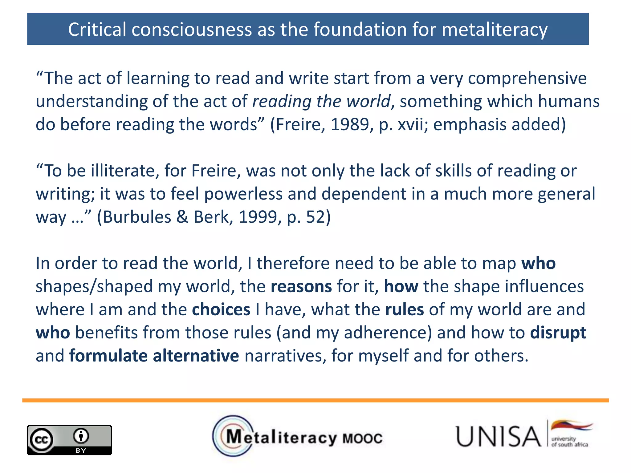 “The act of learning to read and write start from a very comprehensive
understanding of the act of reading the world, something which humans
do before reading the words” (Freire, 1989, p. xvii; emphasis added)
“To be illiterate, for Freire, was not only the lack of skills of reading or
writing; it was to feel powerless and dependent in a much more general
way …” (Burbules & Berk, 1999, p. 52)
In order to read the world, I therefore need to be able to map who
shapes/shaped my world, the reasons for it, how the shape influences
where I am and the choices I have, what the rules of my world are and
who benefits from those rules (and my adherence) and how to disrupt
and formulate alternative narratives, for myself and for others.
Critical consciousness as the foundation for metaliteracy
 