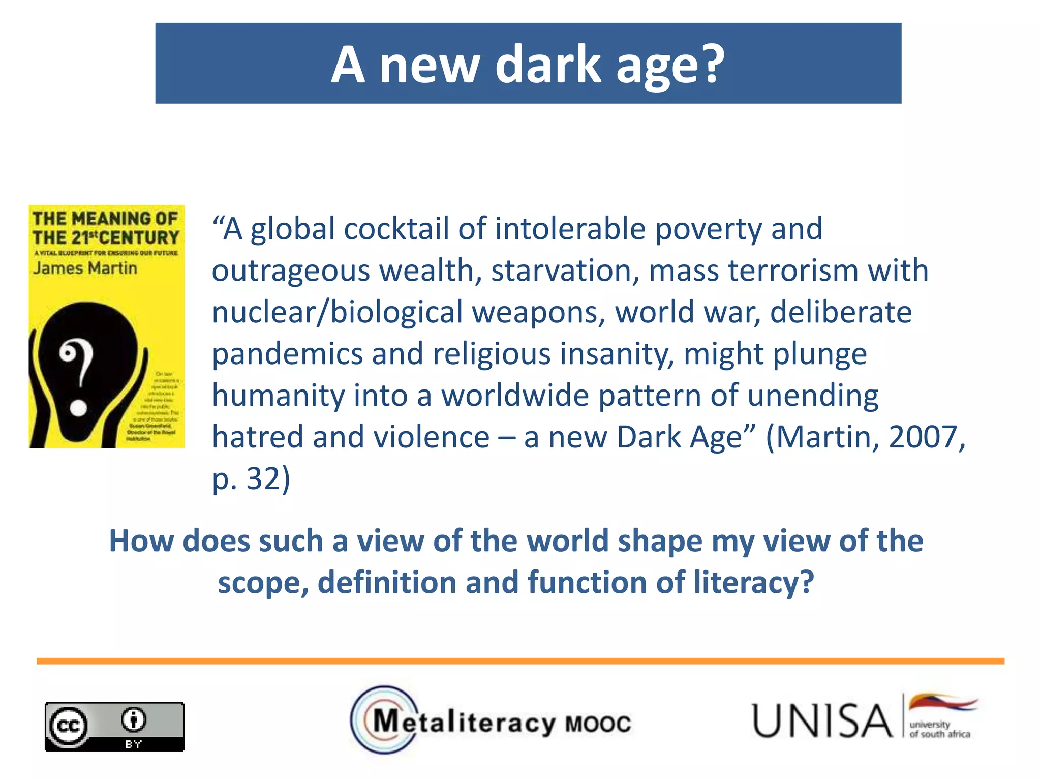 “A global cocktail of intolerable poverty and
outrageous wealth, starvation, mass terrorism with
nuclear/biological weapons, world war, deliberate
pandemics and religious insanity, might plunge
humanity into a worldwide pattern of unending
hatred and violence – a new Dark Age” (Martin, 2007,
p. 32)
A new dark age?
How does such a view of the world shape my view of the
scope, definition and function of literacy?
 