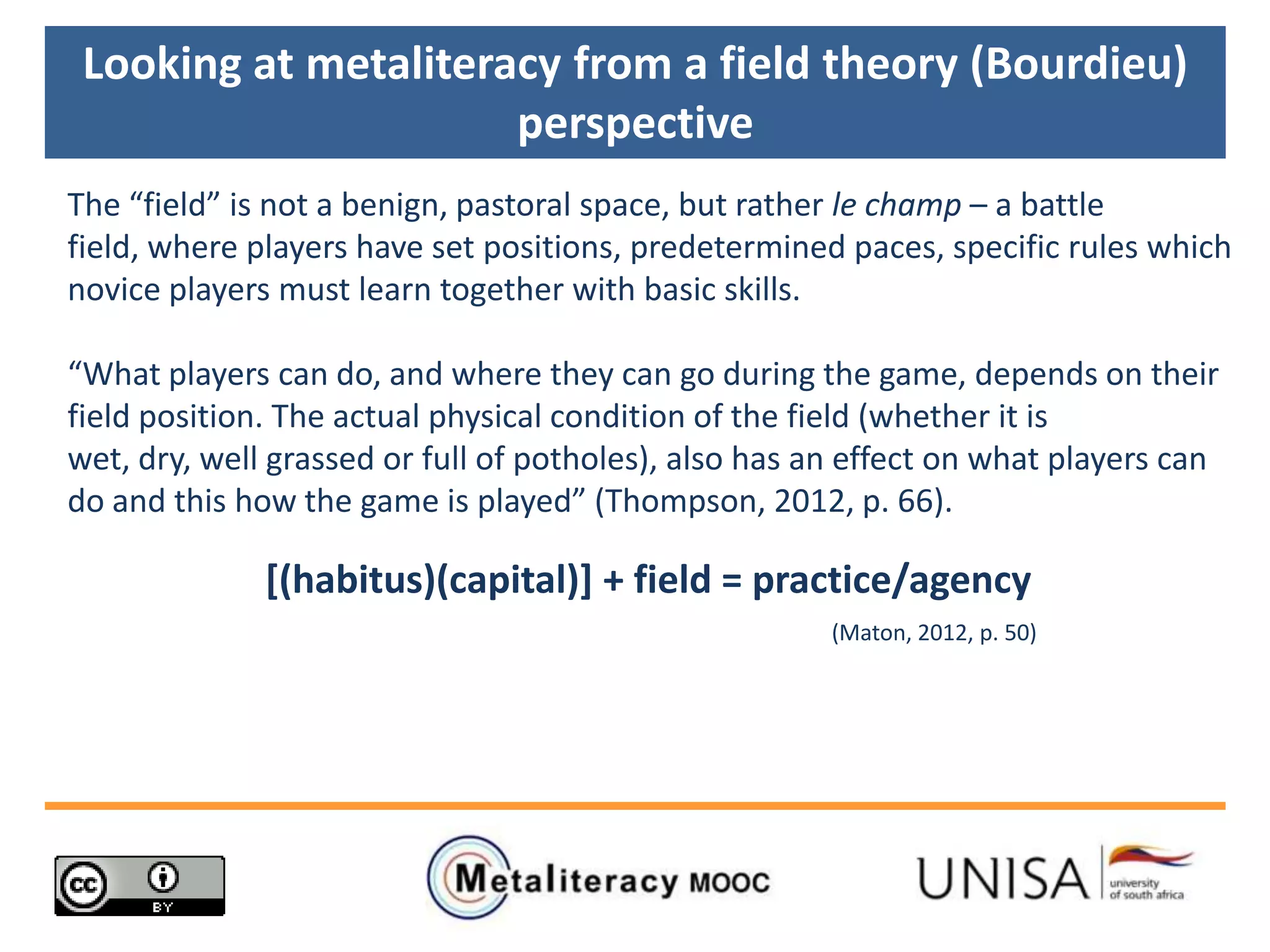 Looking at metaliteracy from a field theory (Bourdieu)
perspective
The “field” is not a benign, pastoral space, but rather le champ – a battle
field, where players have set positions, predetermined paces, specific rules which
novice players must learn together with basic skills.
“What players can do, and where they can go during the game, depends on their
field position. The actual physical condition of the field (whether it is
wet, dry, well grassed or full of potholes), also has an effect on what players can
do and this how the game is played” (Thompson, 2012, p. 66).
[(habitus)(capital)] + field = practice/agency
(Maton, 2012, p. 50)
 