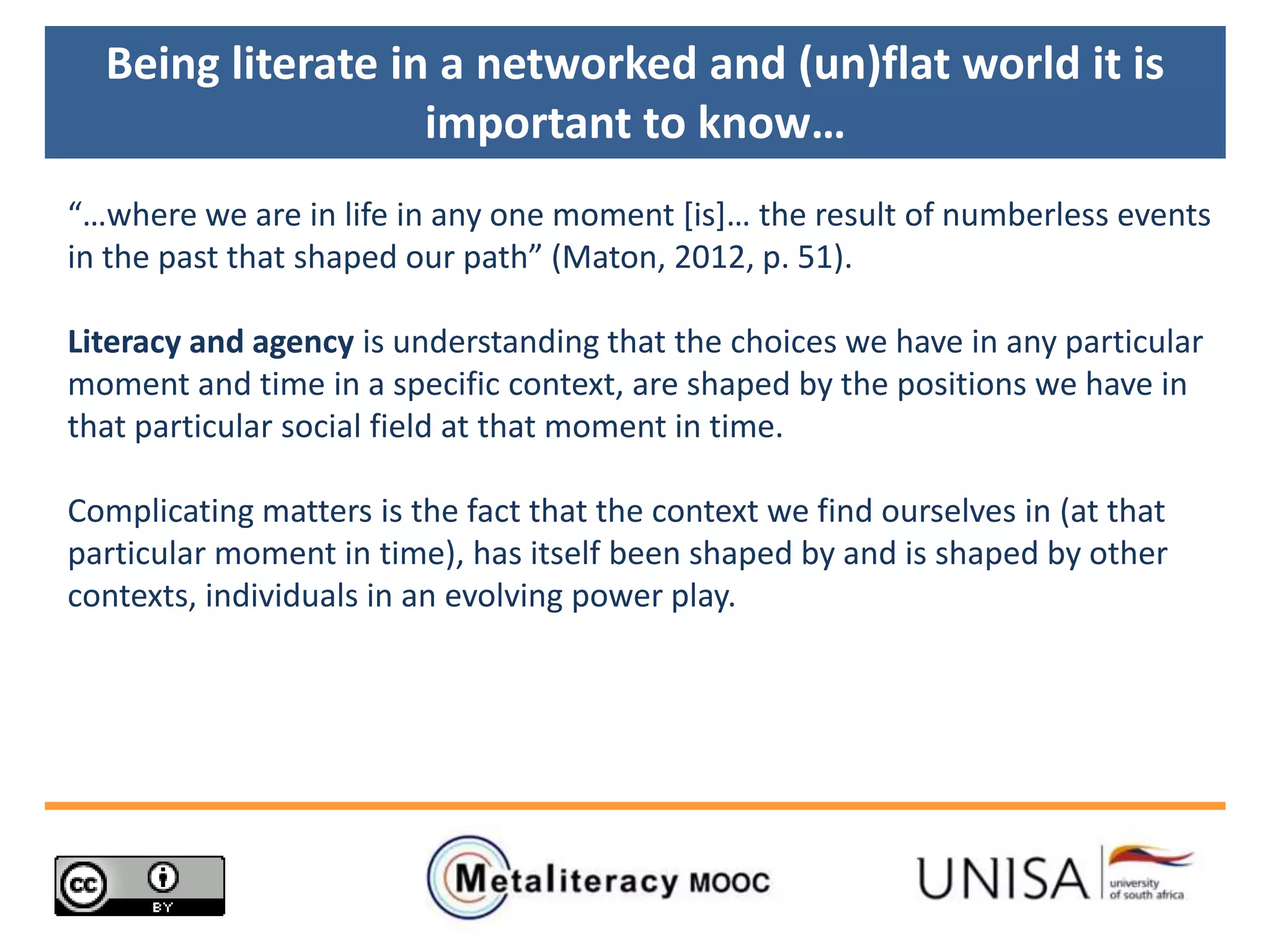 “…where we are in life in any one moment [is+… the result of numberless events
in the past that shaped our path” (Maton, 2012, p. 51).
Literacy and agency is understanding that the choices we have in any particular
moment and time in a specific context, are shaped by the positions we have in
that particular social field at that moment in time.
Complicating matters is the fact that the context we find ourselves in (at that
particular moment in time), has itself been shaped by and is shaped by other
contexts, individuals in an evolving power play.
Being literate in a networked and (un)flat world it is
important to know…
 
