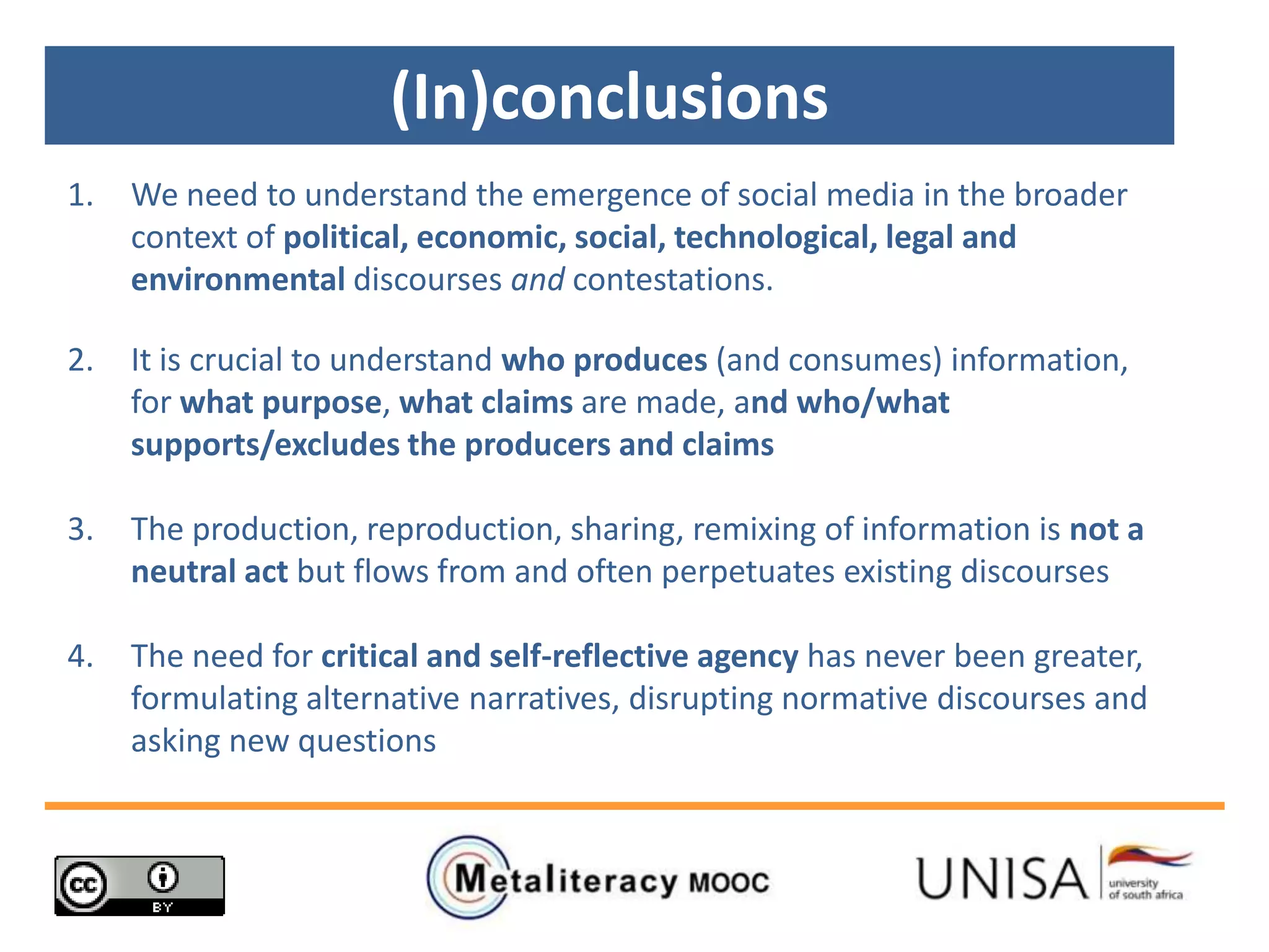 (In)conclusions
1. We need to understand the emergence of social media in the broader
context of political, economic, social, technological, legal and
environmental discourses and contestations.
2. It is crucial to understand who produces (and consumes) information,
for what purpose, what claims are made, and who/what
supports/excludes the producers and claims
3. The production, reproduction, sharing, remixing of information is not a
neutral act but flows from and often perpetuates existing discourses
4. The need for critical and self-reflective agency has never been greater,
formulating alternative narratives, disrupting normative discourses and
asking new questions
 