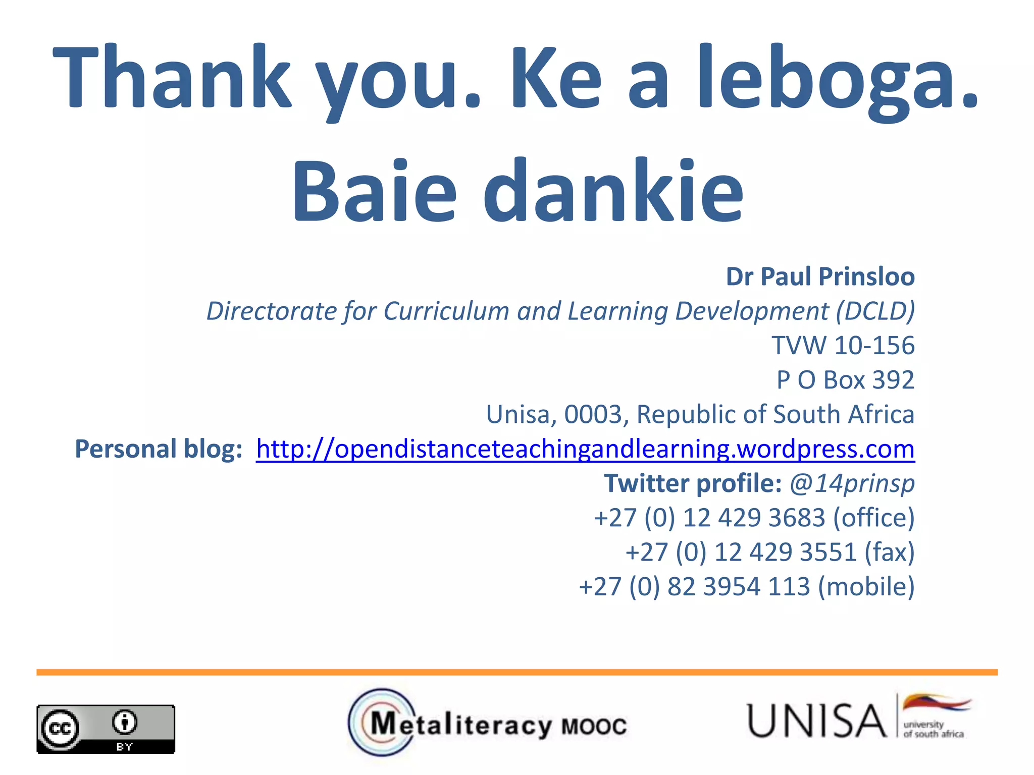 Thank you. Ke a leboga.
Baie dankie
Dr Paul Prinsloo
Directorate for Curriculum and Learning Development (DCLD)
TVW 10-156
P O Box 392
Unisa, 0003, Republic of South Africa
Personal blog: http://opendistanceteachingandlearning.wordpress.com
Twitter profile: @14prinsp
+27 (0) 12 429 3683 (office)
+27 (0) 12 429 3551 (fax)
+27 (0) 82 3954 113 (mobile)
 