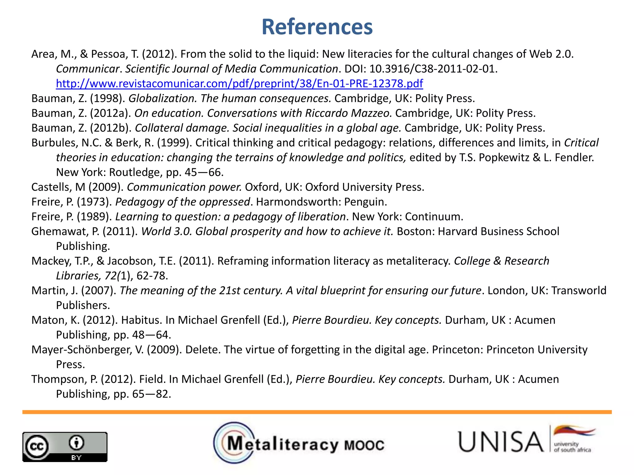 References
Area, M., & Pessoa, T. (2012). From the solid to the liquid: New literacies for the cultural changes of Web 2.0.
Communicar. Scientific Journal of Media Communication. DOI: 10.3916/C38-2011-02-01.
http://www.revistacomunicar.com/pdf/preprint/38/En-01-PRE-12378.pdf
Bauman, Z. (1998). Globalization. The human consequences. Cambridge, UK: Polity Press.
Bauman, Z. (2012a). On education. Conversations with Riccardo Mazzeo. Cambridge, UK: Polity Press.
Bauman, Z. (2012b). Collateral damage. Social inequalities in a global age. Cambridge, UK: Polity Press.
Burbules, N.C. & Berk, R. (1999). Critical thinking and critical pedagogy: relations, differences and limits, in Critical
theories in education: changing the terrains of knowledge and politics, edited by T.S. Popkewitz & L. Fendler.
New York: Routledge, pp. 45—66.
Castells, M (2009). Communication power. Oxford, UK: Oxford University Press.
Freire, P. (1973). Pedagogy of the oppressed. Harmondsworth: Penguin.
Freire, P. (1989). Learning to question: a pedagogy of liberation. New York: Continuum.
Ghemawat, P. (2011). World 3.0. Global prosperity and how to achieve it. Boston: Harvard Business School
Publishing.
Mackey, T.P., & Jacobson, T.E. (2011). Reframing information literacy as metaliteracy. College & Research
Libraries, 72(1), 62-78.
Martin, J. (2007). The meaning of the 21st century. A vital blueprint for ensuring our future. London, UK: Transworld
Publishers.
Maton, K. (2012). Habitus. In Michael Grenfell (Ed.), Pierre Bourdieu. Key concepts. Durham, UK : Acumen
Publishing, pp. 48—64.
Mayer-Schönberger, V. (2009). Delete. The virtue of forgetting in the digital age. Princeton: Princeton University
Press.
Thompson, P. (2012). Field. In Michael Grenfell (Ed.), Pierre Bourdieu. Key concepts. Durham, UK : Acumen
Publishing, pp. 65—82.
 
