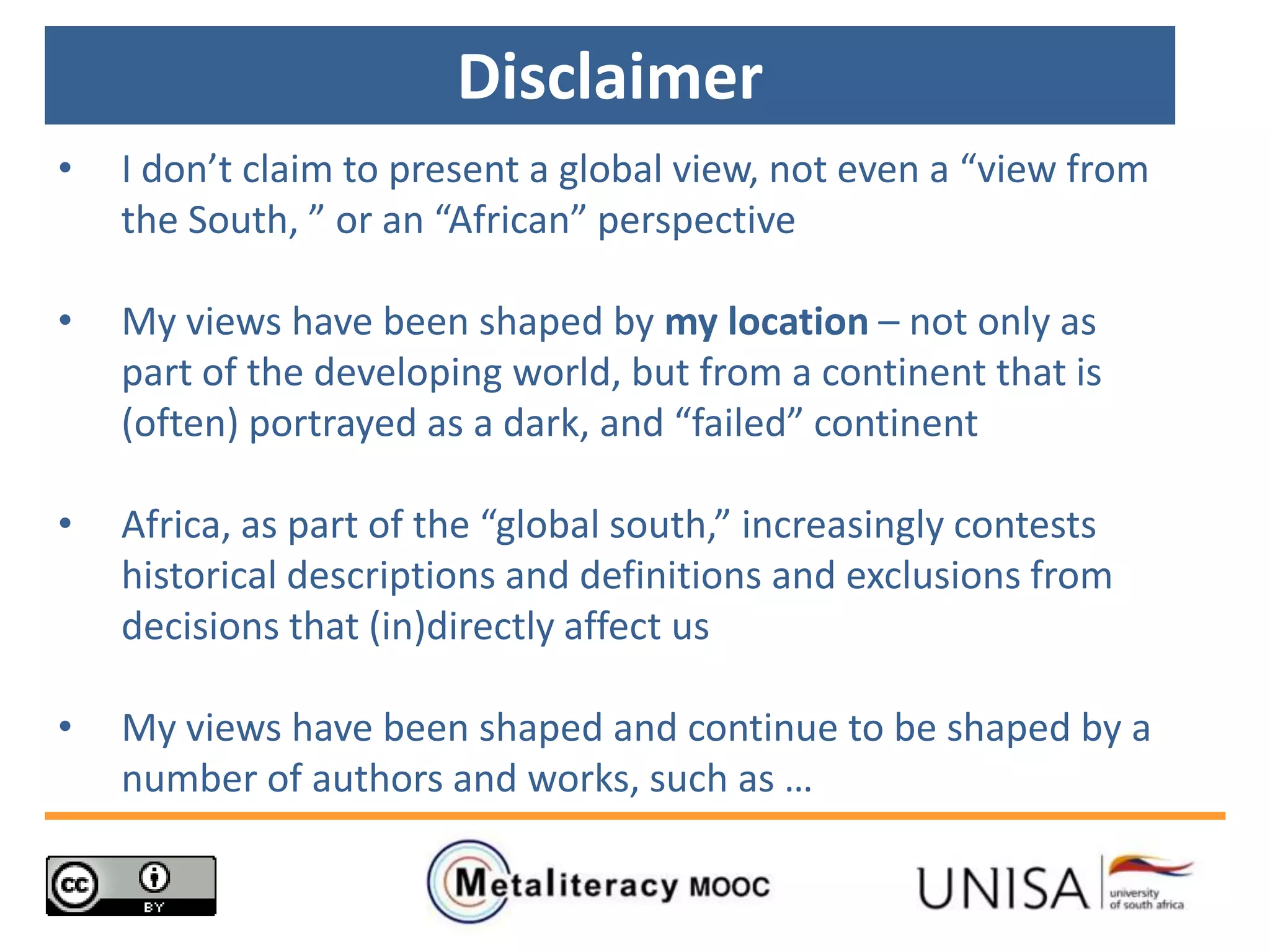Disclaimer
• I don’t claim to present a global view, not even a “view from
the South, ” or an “African” perspective
• My views have been shaped by my location – not only as
part of the developing world, but from a continent that is
(often) portrayed as a dark, and “failed” continent
• Africa, as part of the “global south,” increasingly contests
historical descriptions and definitions and exclusions from
decisions that (in)directly affect us
• My views have been shaped and continue to be shaped by a
number of authors and works, such as …
 