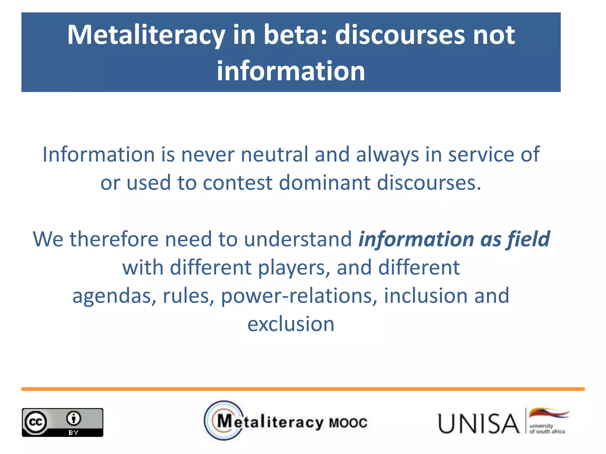 Metaliteracy in beta: discourses not
information
Information is never neutral and always in service of
or used to contest dominant discourses.
We therefore need to understand information as field
with different players, and different
agendas, rules, power-relations, inclusion and
exclusion
 