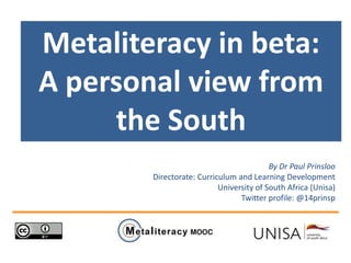 Metaliteracy in beta:
A personal view from
the South
By Dr Paul Prinsloo
Directorate: Curriculum and Learning Development
University of South Africa (Unisa)
Twitter profile: @14prinsp
 