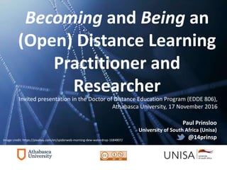 Becoming and Being an
(Open) Distance Learning
Practitioner and
Researcher
Paul Prinsloo
University of South Africa (Unisa)
@14prinspImage credit: https://pixabay.com/en/spiderweb-morning-dew-waterdrop-1684807/
Invited presentation in the Doctor of Distance Education Program (EDDE 806),
Athabasca University, 17 November 2016
 