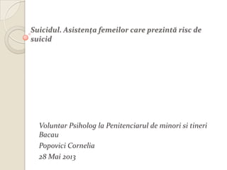Suicidul. Asistenţa femeilor care prezintă risc de
suicid
Voluntar Psiholog la Penitenciarul de minori si tineri
Bacau
Popovici Cornelia
28 Mai 2013
 