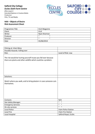 Salford City College
Eccles Sixth Form Centre
BTec Level 3
Extended Diploma in Creative Media
Production
Film, TV and Radio
HA4 – Objects of Desire
Risk Assessment Sheet
Programme Title ELLE Magazine
Client ELLE
Writer Ryan Sharman
Producer “ “
Director “ “
Date 01/06/2014
Filming at: Irlam Moss
Possible Hazards: Falling over
Risk: Level of Risk: Low
The risk would be hurting yourself incase you fall over because
there are plants and other wildlife which could be a problem.
Solutions:
Watch where you walk, and to bring plasters in case someone cuts
themselves.
Contacts: N/A
Site Safety Manager: “ “
Emergency Services “ “
On site services “ “
Local Police Irlam Police Station
Local Fire Irlam Fire Station
Local Hospital Salford Royal, Eccles