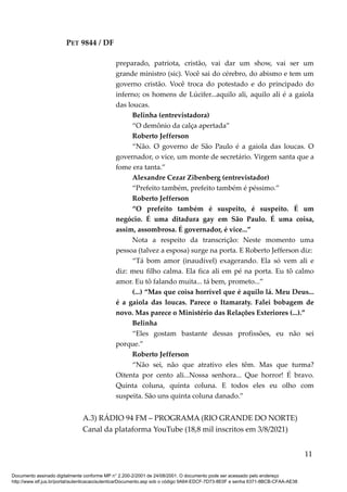 PET 9844 / DF
preparado, patriota, cristão, vai dar um show, vai ser um
grande ministro (sic). Você sai do cérebro, do abismo e tem um
governo cristão. Você troca do potestado e do principado do
inferno; os homens de Lúcifer...aquilo ali, aquilo ali é a gaiola
das loucas.
Belinha (entrevistadora)
“O demônio da calça apertada”
Roberto Jefferson
“Não. O governo de São Paulo é a gaiola das loucas. O
governador, o vice, um monte de secretário. Virgem santa que a
fome era tanta.”
Alexandre Cezar Zibenberg (entrevistador)
“Prefeito também, prefeito também é péssimo.”
Roberto Jefferson
“O prefeito também é suspeito, é suspeito. É um
negócio. É uma ditadura gay em São Paulo. É uma coisa,
assim, assombrosa. É governador, é vice...”
Nota a respeito da transcrição: Neste momento uma
pessoa (talvez a esposa) surge na porta. E Roberto Jefferson diz:
“Tá bom amor (inaudível) exagerando. Ela só vem ali e
diz: meu filho calma. Ela fica ali em pé na porta. Eu tô calmo
amor. Eu tô falando muita... tá bem, prometo...”
(...) “Mas que coisa horrível que é aquilo lá. Meu Deus...
é a gaiola das loucas. Parece o Itamaraty. Falei bobagem de
novo. Mas parece o Ministério das Relações Exteriores (...).”
Belinha
“Eles gostam bastante dessas profissões, eu não sei
porque.”
Roberto Jefferson
“Não sei, não que atrativo eles têm. Mas que turma?
Oitenta por cento ali...Nossa senhora... Que horror! É bravo.
Quinta coluna, quinta coluna. E todos eles eu olho com
suspeita. São uns quinta coluna danado.”
A.3) RÁDIO 94 FM – PROGRAMA (RIO GRANDE DO NORTE)
Canal da plataforma YouTube (18,8 mil inscritos em 3/8/2021)
11
Documento assinado digitalmente conforme MP n° 2.200-2/2001 de 24/08/2001. O documento pode ser acessado pelo endereço
http://www.stf.jus.br/portal/autenticacao/autenticarDocumento.asp sob o código 9A64-EDCF-7D73-8E0F e senha 6371-8BCB-CFAA-AE38
 