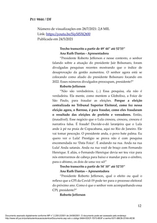 PET 9844 / DF
Número de visualizações em 28/7/2021: 2,8 MIL
Link: https://youtu.be/SiySfSXQt00
Publicada em 24/5/2021
Trecho transcrito a partir de 49’ 44’’ até 52’33’’
Ana Ruth Dantas - Apresentadora
“Presidente Roberto Jefferson e nesse contexto, o senhor
falando sobre a atuação do presidente Jair Bolsonaro, foram
divulgadas pesquisas recentes mostrando que o índice de
desaprovação da gestão aumentou. O senhor agora está se
colocando como aliado do presidente Bolsonaro focando em
2022. Esses números divulgados preocupam, presidente?”
Roberto Jefferson
“Não são verdadeiros. (...) Essa pesquisa, ela não é
verdadeira. Ela mente, como mentem a Globolixo, a Foice de
São Paulo, para fraudar as eleições. Porque a eleição
centralizada no Tribunal Superior Eleitoral, como fez nessa
eleição agora, o Barroso, é para fraudar, como eles fraudaram
o resultado das eleições de prefeito e vereadores. Então,
(inaudível). Esse negócio que o Lula cresceu, cresceu, cresceu é
narrativa falsa. É fraude! Duvide-o-dó laranjeira que o Lula
ande à pé na praia de Copacabana, aqui no Rio de Janeiro. Ele
vai tomar pescoção. O presidente anda, o povo bate palma. Eu
quero ver o Lula! Prestígio se prova não é com pesquisa
encomendada no ‘Data Foice’. É andando na rua. Anda na rua
Lula! Anda satanás. Anda na rua você de braço com Fernando
Henrique. E aliás, o Fernando Henrique devia ser teu vice para
nós enterrarmos de cabeça para baixo e mandar para o cérebro,
para o abismo, os dois de uma vez só!”
Trecho transcrito a partir de 54’ 10’’ até 52’33’’
Ana Ruth Dantas – Apresentadora
“Presidente Roberto Jefferson, qual o efeito ou qual o
reflexo que a CPI da Covid-19 pode ter para o processo eleitoral
do próximo ano. Como é que o senhor vem acompanhando essa
CPI, presidente?”
Roberto Jefferson
12
Documento assinado digitalmente conforme MP n° 2.200-2/2001 de 24/08/2001. O documento pode ser acessado pelo endereço
http://www.stf.jus.br/portal/autenticacao/autenticarDocumento.asp sob o código 9A64-EDCF-7D73-8E0F e senha 6371-8BCB-CFAA-AE38
 