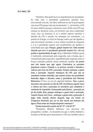 PET 9844 / DF
“Nenhum. Mas pode levar ao impedimento do presidente.
Eu falei com o presidente quinta-feira passada Ana,
conversando com ele...ele falou ‘Jefferson eu não tô preocupado
com essa CPI porque não tem fundamento’. (...) já instalar a CPI
foi uma violência porque é denúncia vazia. Então uma CPI que
começa na denúncia vazia, vai terminar com uma condenação
vazia, mas vai terminar. E se o senhor esperar terminar a
decisão da CPI o mundo vai estampar em manchetes... os
jornais da Europa, as tevês da Europa, todas que são ligadas a
esse movimento mundial...a nova ordem mundial da esquerda
(...) se o presidente esperar esse manchetismo ele perderá a
autoridade para agir. Porque...golpe! (repete 6x). Todo mundo
falando que ele é o presidente genocida (repete 5x)... ele vai
perder a oportunidade de agir. Nem o Ministério Público que já
é totalmente contaminado pela esquerda, nem a Justiça que é
contaminada pela esquerda e aparelhada pela esquerda, nem as
Forças Armadas poderão tomar nenhuma medida. Eu penso
que nós temos que agir agora. Concentrar as pressões
populares contra o Senado e, se preciso, invadir o Senado e
colocar para fora da CPI a pescoção. Porque moleque a gente
trata a pescoção. Aqueles moleques da CPI, que são os
senadores irmãos metralha, que ousam acusar um presidente
honrado, digno e decente, como o presidente Jair Messias
Bolsonaro. Ô Ana, eu sou da segunda hipótese. Nós, o povo,
fazermos uma pressão no dia da CPI, invadirmos aquele troço
e colocar pra fora a pescoção os senadores que compõem a
comissão de inquérito. Começando pelo Renan... pescoção no
pé da orelha dele, porque moleque a gente trata a pescoção.
Aquele Osmar (sic) Aziz... moleque a gente trata a pescoção. E
jogar todo mundo dentro daquele lago em frente ao
Congresso Nacional, pra ver se eles fazem um batismo em
água e Deus entra no coração daqueles satanazes.”
Trecho transcrito a partir de 58’ 17’’ a 1h 02’ 07’’
“Presidente Roberto Jefferson, vou provocar um
pouquinho o senhor... no momento em que o senhor defende a
invasão ao Senado para desconstruir a CPI isso também não se
13
Documento assinado digitalmente conforme MP n° 2.200-2/2001 de 24/08/2001. O documento pode ser acessado pelo endereço
http://www.stf.jus.br/portal/autenticacao/autenticarDocumento.asp sob o código 9A64-EDCF-7D73-8E0F e senha 6371-8BCB-CFAA-AE38
 
