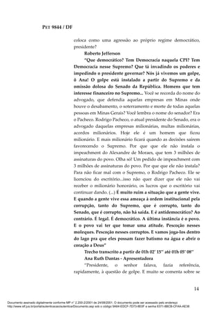PET 9844 / DF
coloca como uma agressão ao próprio regime democrático,
presidente?
Roberto Jefferson
“Que democrático? Tem Democracia naquela CPI? Tem
Democracia nesse Supremo? Que tá invadindo os poderes e
impedindo o presidente governar? Nós já vivemos um golpe,
ô Ana! O golpe está instalado a partir do Supremo e da
omissão dolosa do Senado da República. Homens que tem
interesse financeiro no Supremo... Você se recorda do nome do
advogado, que defendia aquelas empresas em Minas onde
houve o desabamento, o soterramento e morte de todas aquelas
pessoas em Minas Gerais? Você lembra o nome do senador? Era
o Pacheco. Rodrigo Pacheco, o atual presidente do Senado, era o
advogado daquelas empresas milionárias, multas milionárias,
acordos milionários. Hoje ele é um homem que ficou
milionário. E mais milionário ficará quando as decisões saírem
favorecendo o Supremo. Por que que ele não instala o
impeachment do Alexandre de Moraes, que tem 3 milhões de
assinaturas do povo. Olha só! Um pedido de impeachment com
3 milhões de assinaturas do povo. Por que que ele não instala?
Para não ficar mal com o Supremo, o Rodrigo Pacheco. Ele se
licenciou do escritório...isso não quer dizer que ele não vai
receber o milionário honorário, os lucros que o escritório vai
continuar dando. (...) É muito ruim a situação que a gente vive.
E quando a gente vive essa ameaça à ordem institucional pela
corrupção, tanto do Supremo, que é corrupto, tanto do
Senado, que é corrupto, não há saída. E é antidemocrático? Ao
contrário. É legal. É democrático. A última instância é o povo.
E o povo vai ter que tomar uma atitude. Pescoção nesses
moleques. Pescoção nesses corruptos. E vamos joga-los dentro
do lago pra que eles possam fazer batismo na água e abrir o
coração a Deus”
Trecho transcrito a partir de 01h 02’ 15’’ até 01h 05’ 08’’
Ana Ruth Dantas - Apresentadora
“Presidente, o senhor falava, fazia referência,
rapidamente, à questão de golpe. E muito se comenta sobre se
14
Documento assinado digitalmente conforme MP n° 2.200-2/2001 de 24/08/2001. O documento pode ser acessado pelo endereço
http://www.stf.jus.br/portal/autenticacao/autenticarDocumento.asp sob o código 9A64-EDCF-7D73-8E0F e senha 6371-8BCB-CFAA-AE38
 