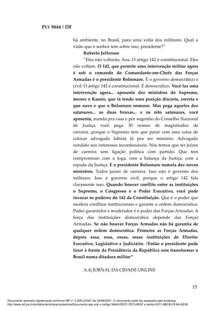 PET 9844 / DF
há ambiente, no Brasil, para uma volta dos militares. Qual a
visão que o senhor tem sobre isso, presidente?”
Roberto Jefferson
“Eles não voltarão, Ana. O artigo 142 é constitucional. Eles
não voltam. O 142, que permite uma intervenção militar agora
é sob o comando do Comandante-em-Chefe das Forças
Armadas é o presidente Bolsonaro. É o governo democrático e
civil. O artigo 142 é constitucional. É democrático. Você faz uma
intervenção agora... aposenta dez ministros do Supremo,
menos o Kassio, que tá tendo uma posição discreta, correta e
que ouve e que o Bolsonaro nomeou. Mas pega aqueles dez
satanazes... as duas bruxas... e os oito satanazes, você
aposenta, manda pra casa e por sugestão do Conselho Nacional
de Justiça você pega 30 nomes de magistrados de
carreira...porque o Supremo tem que parar com essa coisa de
colocar advogado lobista lá pra ser ministro. Advogado
vendido aos interesses inconfessáveis. Nós temos que ter juízes
de carreira sem ligação política com partido. Que tem
compromisso com a toga, com a balança da Justiça, com a
espada da Justiça. E o presidente Bolsonaro nomeia dez novos
ministros. Todos juízes de carreira. Isso não é governo dos
militares. Isso é governo civil, porque o artigo 142 fala
claramente isso. Quando houver conflito entre as instituições
o Supremo, o Congresso e o Poder Executivo, você pode
invocar os poderes do 142 da Constituição. Que é o poder que
modera conflitos institucionais e garante a ordem democrática.
Poder garantidor e moderador é o poder das Forças Armadas. A
força das instituições democrática depende das Forças
Armadas. Se não houver Forças Armadas não há garantia de
qualquer ordem democrática. Primeiro as Forças Armadas,
depois essa, essa, essas, essas instituições de Direito:
Executivo, Legislativo e Judiciário. |Então o presidente pode
fazer à frente da Presidência da República sem transformar o
Brasil numa ditadura militar”
A.4) JORNAL DA CIDADE ONLINE
15
Documento assinado digitalmente conforme MP n° 2.200-2/2001 de 24/08/2001. O documento pode ser acessado pelo endereço
http://www.stf.jus.br/portal/autenticacao/autenticarDocumento.asp sob o código 9A64-EDCF-7D73-8E0F e senha 6371-8BCB-CFAA-AE38
 