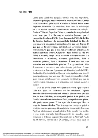 PET 9844 / DF
Como que o Lula lidera pesquisa? Ele não toma café na padaria.
Vai tomar pescoção. Ele não toma um ônibus para andar, fazer
caravana do Lula pelo Brasil. Vão virar o ônibus dele e botar
fogo com ele dentro. Ele sabe disso. Essa coisa de insistir que
ele tá na frente é para criar uma narrativa e defraudar a eleição.
Então o Tribunal Superior Eleitoral, através do seu principal
porta voz, que é o Barroso, o ministro Barroso, que é
comunista, ligado ao PSOL. É um homem do PSOL lá do Rio
de Janeiro. Professor da Universidade Estadual do Rio de
Janeiro, que é uma casa de comunistas. É o que tem de pior. O
que que sai de universidade pública hoje? Gayzismo, droga e
comunismo. O que que o cara vai aprender em universidade
pública estadual, federal. Gayzismo - todo mundo dá tiro pra
frente e pra trás; droga - usar maconha e cheirar cocaína – e
comunismo - marxismo, maoísmo, globalismo, ódio à
iniciativa privada, ódio à liberdade. É isso que eles vão
aprender em universidade pública. É o gramscismo. Eles
dominaram a narrativa nas universidades públicas. E esse
professor aí, o Barroso, é professor de Constitucional da UERJ.
Conhecido. Conhecido lá no Rio, até pelos apelidos que tem. E
o comportamento que tem, que não é nada recomendável. E ele
quer, com as atitudes que vem tomando, contribuir pra que as
eleições sejam fraudadas e a esquerda, sem vencer, ganhe a
eleição.
Mas eu quero dizer para quem nos ouve aqui é que o
Lula não pode ser candidato. Se for candidato... aquele
passado criminoso que ele tem, todas as condenações que ele
tem, se for candidato, ele não pode ganhar. E se ganhar, na
fraude, como eles estão tentando fazer, não pode tomar posse,
não pode tomar posse. É isso que nós temos que dizer a
respeito dessas atitudes. Voto tem que ter contagem pública
pra todo mundo ver o que tá sendo feito com o voto dele... na
América não tem nem urna eletrônica. Todo mundo vota a mão.
O país mais avançado tecnologicamente do mundo... quer
comparar o Tribunal Superior Eleitoral com a América? Piada
né! Ô Barroso, acorda filho! Ô Xandão, acorda! Você quer se
17
Documento assinado digitalmente conforme MP n° 2.200-2/2001 de 24/08/2001. O documento pode ser acessado pelo endereço
http://www.stf.jus.br/portal/autenticacao/autenticarDocumento.asp sob o código 9A64-EDCF-7D73-8E0F e senha 6371-8BCB-CFAA-AE38
 