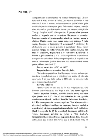 PET 9844 / DF
comparar com os americanos em termos de tecnologia? Lá não
tem isso. É voto escrito. Na mão. As pessoas escrevem a sua
vontade à mão. E mesmo assim tem fraude pelo Correio, pela
manipulação das contagens, pelo fechamento, depois, através
do computador, que deu aquela fraude que roubou a eleição do
Trump. Imagina aqui? Não querem, é porque eles querem
roubar e impedir que o presidente Bolsonaro – honrado,
honesto, correto, sério, não rouba, não deixa roubar – vença a
eleição. Quatro anos esses caras estão sem mamar. A teta
secou. Imagino o desespero! O desespero! A síndrome de
abstinência que a classe política a cumpliciar dessa classe
judicial. Porque era tudo partilhado. Era o ‘rachuncho’. Era por
três: o Executivo, Legislativo e o Judiciário. Rachavam o
butim. Agora acabou (...) E o Lula não pode ser...o criminoso
não pode ser candidato. Se for, não pode ganhar. E se ganhar na
fraude como vocês querem fazer nós não vamos deixar tomar
posse, tá bom meu irmão?”
Trecho transcrito - 10’51’’ até 13’25’’
Pergunta da Apresentadora Berenice Leite
“Inclusive o presidente Jair Bolsonaro chegou a dizer que
não ia se recandidatar caso o voto impresso auditável não seja
aprovado. E ao que tudo indica a PEC não vai ser aprovada
após o recesso parlamentar.”
Roberto Jefferson
“Ele não deve ter dito isso ou foi mal compreendido. Um
homem como Bolsonaro não foge à luta. Vão botar fogo no
Tribunal Superior Eleitoral, explodir aquele troço, mas tem
que passar esta PEC. Dia 07 de setembro há um grande
movimento nacional... vai lotar Brasília. Primavera Brasileira.
(...) Um acampamento enorme aqui no Eixo Monumental...
deve ter 2 milhões, 3 milhões de pessoas... barraca, banheiro
químico (...) há alguns organizadores falando em 5 (milhões).
Qual é a agenda de 07 de setembro? Contagem pública de
votos. Contagem pública de votos e “Xô Urubu!”.
Impeachment dos ministros do supremo. Esses dez... Tirando
este Kassio que é novo, me parece que é um homem bom, 50
18
Documento assinado digitalmente conforme MP n° 2.200-2/2001 de 24/08/2001. O documento pode ser acessado pelo endereço
http://www.stf.jus.br/portal/autenticacao/autenticarDocumento.asp sob o código 9A64-EDCF-7D73-8E0F e senha 6371-8BCB-CFAA-AE38
 