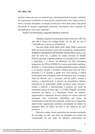 PET 9844 / DF
praticar crimes que, por seu modo de agir, pela frequência de execução e repetição
dos argumentos incidiriam em tipos penais caracterizados como crimes contra a
honra, racismo, homofobia e incitação à prática de crimes, bem como o tipo penal
decorrente de integrar organização criminosa, convergente com o contexto da
apuração já em curso neste inquérito”.
Assim, foi formulada a seguinte hipótese criminal:
Hipótese criminal (continuidade delitiva dos arts. 138, 139,
140, 286 e outros do Código Penal; art. 20, §2º, da Lei nº
7.716/1989; art. 2º da Lei nº 12.850/2013):
Nos dias 18/02, 21/02, 24/05, 23/07, 26/07, 28/07 e outros em
2021, em locais diversos e pela rede mundial de computadores,
ROBERTO JEFFERSON MONTEIRO FRANCISCO incitou, por
mais de uma vez, a prática de crimes (invasão ao Senado
Federal, agressão a agentes públicos e/ou políticos etc), ofendeu
a dignidade e o decoro de Ministros do STF, Senadores
integrantes da CPI da COVID-19 e outras autoridades públicas,
dizendo “(...) Concentrar as pressões populares contra o Senado
e, se preciso, invadir o Senado e colocar para fora da CPI a
pescoção (...) E quando a gente vive essa ameaça à ordem
institucional pela corrupção, tanto do Supremo, que é corrupto,
tanto do Senado, que é corrupto, não há saída”; incitou e
induziu a discriminação a pessoas de procedência chinesa,
referindo-se ao embaixador chinês no Brasil como “macaco”,
incitou e induziu a discriminação a pessoas em razão de
orientação sexual, ao dizer que “(...) LGBT, drogado, traficante,
assaltante de banco. (...) Demolição moral da família”,
equiparando a orientação sexual à prática de crimes; tudo em
postagens e/ou entrevistas difundidas em meios de
comunicação social diversos (youtube, twitter etc.), integrando,
desse modo, organização criminosa investigada no âmbito do
inquérito 4874, ao aderir ao dolo e aos objetivos de seus
membros.
Referidos crimes foram praticados nas mesmas condições
de execução, ou seja, por meio de postagens em mídias de
comunicação ou por meio de opiniões expressadas em
2
Documento assinado digitalmente conforme MP n° 2.200-2/2001 de 24/08/2001. O documento pode ser acessado pelo endereço
http://www.stf.jus.br/portal/autenticacao/autenticarDocumento.asp sob o código 9A64-EDCF-7D73-8E0F e senha 6371-8BCB-CFAA-AE38
 